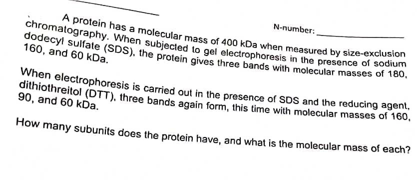 N-number:
dithiothreitol (DTT), three bands again form, this time with molecular masses of 160,
A protein has a molecular mass of 400 kDa when measured by size-exclusion
dodecyl sulfate (SDS), the protein gives three bands with molecular masses of 180,
chromatography. When subjected to gel electrophoresis in the presence of sodium
160, and 60 kDa.
When electrophoresis is carried out in the presence of SDS and the reducing agent,
dithiothreitol (DTT), three bands again form, this time with molecular masses of 160,
90, and 60 kDa.
How many subunits does the protein have, and what is the molecular mass of each?
