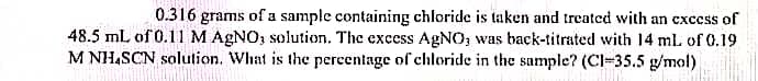 0.316 grams of a sample containing chloride is taken and treatcd with an excess of
48.5 ml of 0.11 M AGNO; solution. The excess AGNO, was back-titrated with 14 ml of 0.19
M NH,SCN solution. What is the percentage of chloride in the sample? (Cl-35.5 g/mol)
