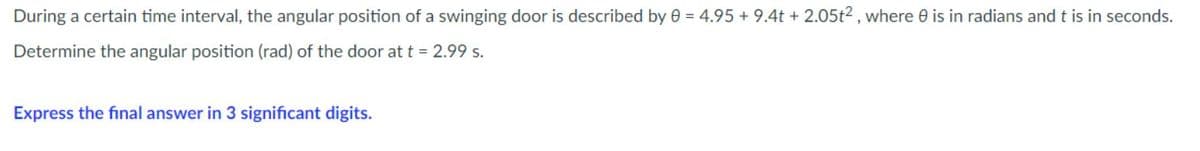 During a certain time interval, the angular position of a swinging door is described by 0 = 4.95 + 9.4t + 2.05t², where 0 is in radians and t is in seconds.
Determine the angular position (rad) of the door at t = 2.99 s.
Express the final answer in 3 significant digits.