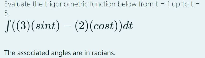 Evaluate the trigonometric function below from t = 1 up to t =
5.
f((3)(sint) – (2)(cost))dt
The associated angles are in radians.