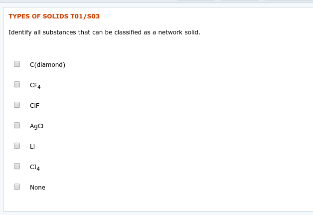 TYPES OF SOLIDS T01/S03
Identify all substances that can be classified as a network solid.
C(diamond)
CF4
CIF
AgCI
Li
CI4
None
