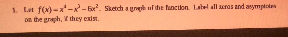 ### Problem 1: Graphing a Polynomial Function

**Problem Statement:**

Let \( f(x) = x^4 - x^3 - 6x^2 \). Sketch a graph of the function. Label all zeros and asymptotes on the graph, if they exist.

**Steps to Solve:**

1. **Determine the Zeros of the Function:**
   - To find the zeros of \( f(x) \), set \( f(x) = 0 \):
     \[
     x^4 - x^3 - 6x^2 = 0
     \]
   - Factor the equation:
     \[
     x^2 (x^2 - x - 6) = 0
     \]
   - Further factor \( x^2 - x - 6 \):
     \[
     x^2 (x - 3)(x + 2) = 0
     \]
   - The zeros are \( x = 0 \), \( x = 3 \), and \( x = -2 \).

2. **Determine the Behavior at Infinity:**
   - As \( x \to \infty \), the highest degree term \( x^4 \) dictates that \( f(x) \to \infty \).
   - As \( x \to -\infty \), \( f(x) \to \infty \) because \( x^4 \) is an even degree polynomial.

3. **Identify and Label Asymptotes:**
   - Polynomial functions do not have vertical or horizontal asymptotes, so there are none to label.

4. **Sketch the Graph:**
   - Plot the zeros: \( (0,0) \), \( (3,0) \), \( (-2,0) \).
   - Determine the function's behavior at these points and in between them, considering the factors and higher-order terms.

By following these steps, you can create an accurate sketch of the quadratic polynomial function and appropriately label any critical points.

> **Note for Educators:**
> Ensure that students understand the process of finding zeros and their significance in the function. Encourage the use of graphing tools or software to visualize the function.