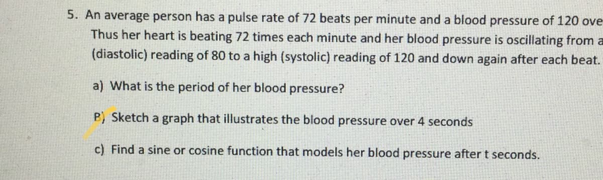 5. An average person has a pulse rate of 72 beats per minute and a blood pressure of 120 ove
Thus her heart is beating 72 times each minute and her blood pressure is oscillating from a
(diastolic) reading of 80 to a high (systolic) reading of 120 and down again after each beat.
a) What is the period of her blood pressure?
B) Sketch a graph that illustrates the blood pressure over 4 seconds
c) Find a sine or cosine function that models her blood pressure after t seconds.
