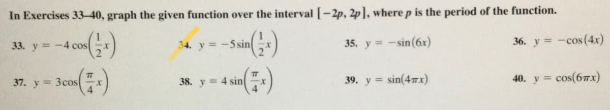 In Exercises 33-40, graph the given function over the interval [-2p, 2p], where p is the period of the function.
34. y =-5 sin
35. y = -sin(6x)
36. y = -cos(4x)
%3D
33. y=-4 cos
TT
cos(67x)
TT
37. y = 3cos
38. y = 4 sin
4.
39. y = sin(4.x)
40. у %3
