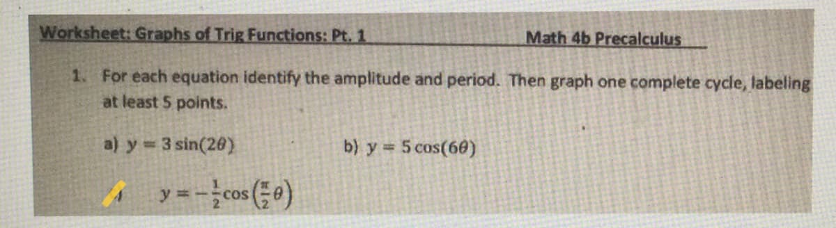 Worksheet: Graphs of Trig Functions: Pt. 1
Math 4b Precalculus
1. For each equation identify the amplitude and period. Then graph one complete cycle, labeling
at least 5 points.
a) y 3 sin(20)
b) y 5 cos(60)
A y=-cos (0)
