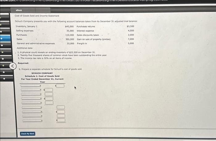 eBook
Cost of Goods Sold and Income Statement
Schuch Company presents you with the following account balances taken from its December 31 adjusted trial balance:
$45,000 Purchases returns
E
110,000 Sales discounts taken.
300,000 Gain on sale of property (pretax)
22,000 Freight-in
Inventory, January 1
Selling expenses
Purchases
Sales
General and administrative expenses
Additional data:
1. A physical count reveals an ending-inventory of $22,500 on December 31.
2. Twenty-five thousand shares of common stock have been outstanding the entire year.
3. The income tax rate is 30% on all items of income.
Required:
35,000 Interest expense
1. Prepare a separate schedule for Schuch's cost of goods sold
SCHUCH COMPANY
Schedule 1: Cost of Goods Sold
For Year Ended December 31, Current
Year
Check My Work
10000
$3,500
4,000
2,000
7,000
5,000