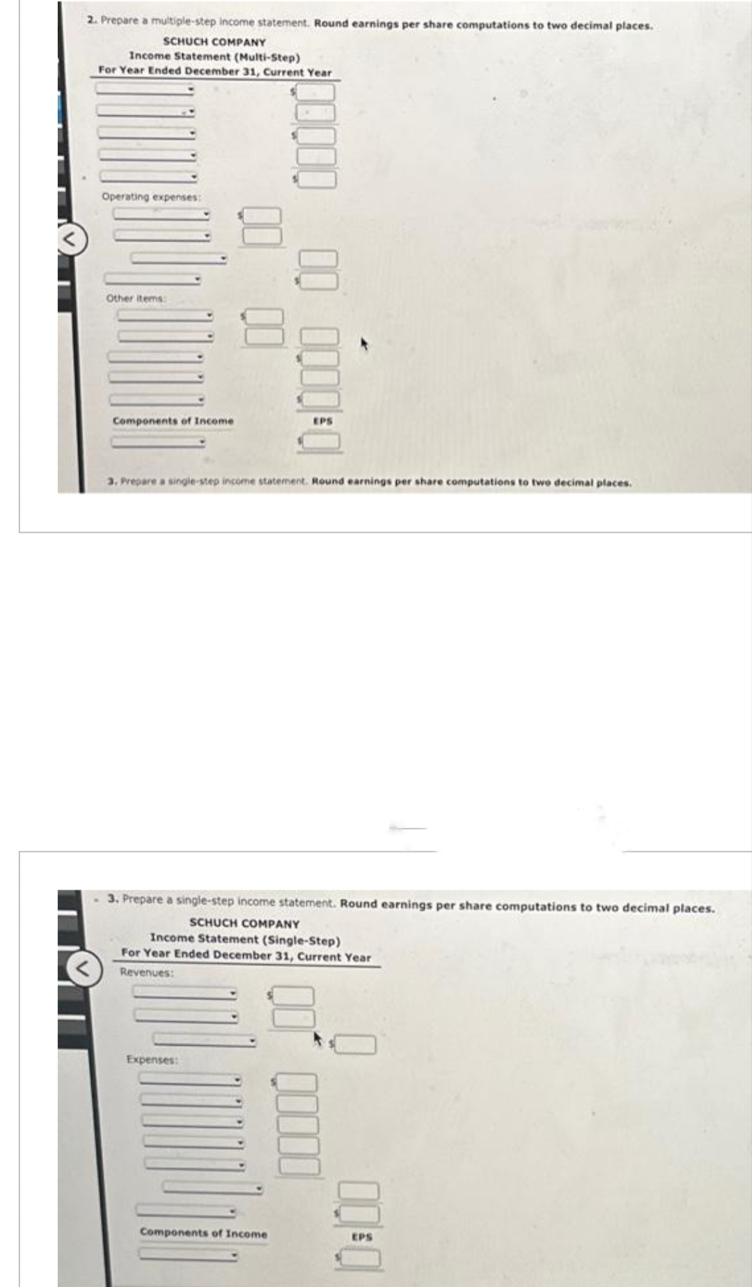 2. Prepare a multiple-step income statement. Round earnings per share computations to two decimal places.
SCHUCH COMPANY
Income Statement (Multi-Step)
For Year Ended December 31, Current Year
Operating expenses:
Other items:
Components of Income
00
Expenses:
00000
00
00 0000-0
3. Prepare a single-step income statement. Round earnings per share computations to two decimal places.
3. Prepare a single-step income statement. Round earnings per share computations to two decimal places.
SCHUCH COMPANY
Income Statement (Single-Step)
For Year Ended December 31, Current Year
Revenues:
Components of Income
00000
EPS