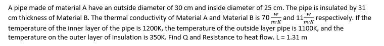 A pipe made of material A have an outside diameter of 30 cm and inside diameter of 25 cm. The pipe is insulated by 31
cm thickness of Material B. The thermal conductivity of Material A and Material B is 70 and 11 respectively. If the
w
w
temperature of the inner layer of the pipe is 1200K, the temperature of the outside layer pipe is 1100K, and the
temperature on the outer layer of insulation is 350K. Find Q and Resistance to heat flow. L= 1.31 m
m-K
m-K
