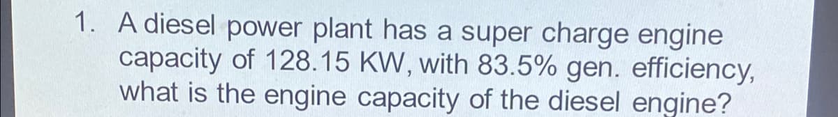 1. A diesel power plant has a super charge engine
capacity of 128.15 KW, with 83.5% gen. efficiency,
what is the engine capacity of the diesel engine?
