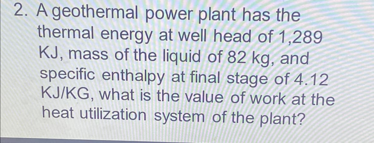 2. A geothermal power plant has the
thermal energy at well head of 1,289
KJ, mass of the liquid of 82 kg, and
specific enthalpy at final stage of 4.12
KJ/KG, what is the value of work at the
heat utilization system of the plant?
