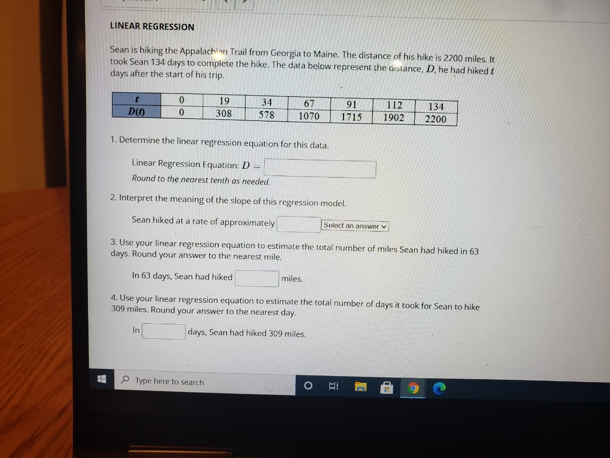 LINEAR REGRESSION
Sean is hiking the Appalachian Trail from Georgia to Maine. The distance of his hike is 2200 miles. It
took Sean 134 days to complete the hike. The data below represent the distance, D, he had hiked t
days after the start of his trip.
19
34
67
91
112
134
D()
308
578
1070
1715
1902
2200
1. Determine the linear regression equation for this data.
Linear Regression Equation: D =
Round to the nearest tenth as needed.
2. Interpret the meaning of the slope of this regression model.
Sean hiked at a rate of approximately
Select an answer v
3. Use your linear regression equation to estimate the total number of miles Sean had hiked in 63
days. Round your answer to the nearest mile.
In 63 days, Sean had hiked
miles.
4. Use your linear regression equation to estimate the total number of days it took for Sean to hike
309 miles. Round your answer to the nearest day.
In
days, Sean had hiked 309 mniles.
P Type here to search

