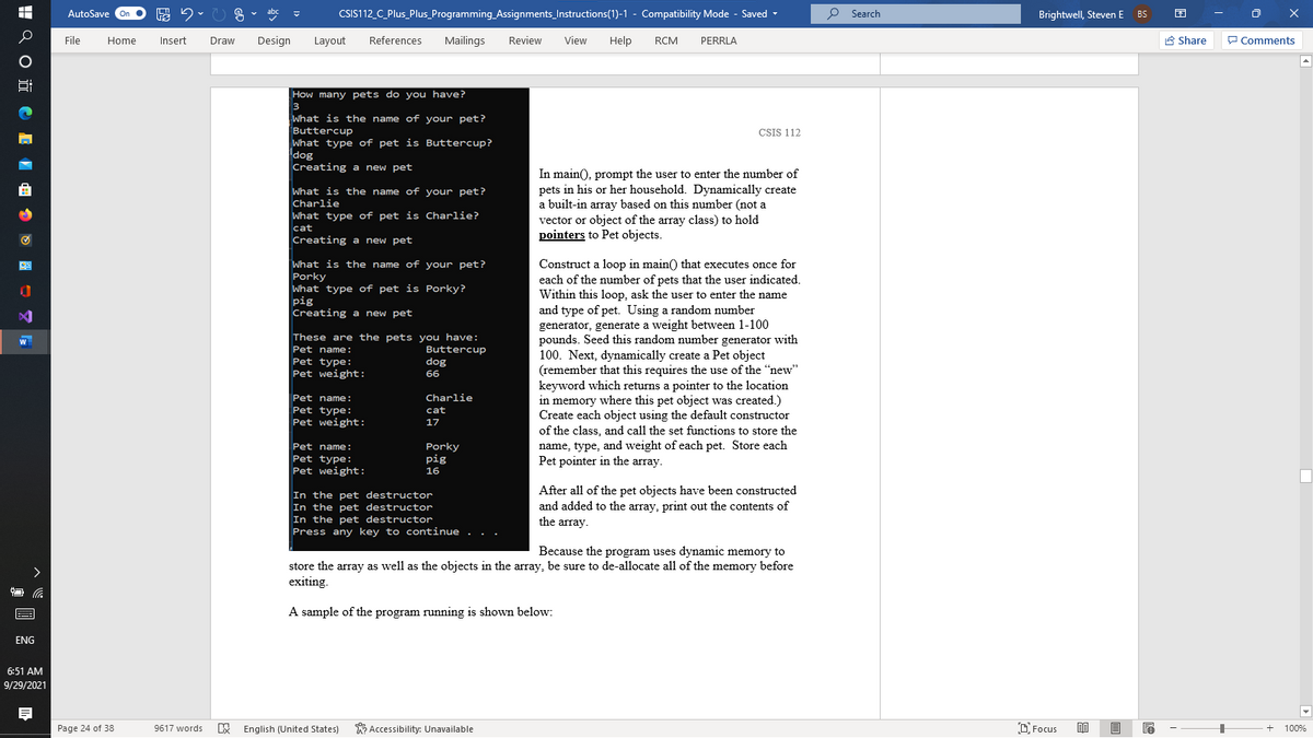 AutoSave
CSIS112_C_Plus_Plus_Programming_Assignments_Instructions(1)-1 - Compatibility Mode - Saved -
O Search
Brightwell, Steven E BS
File
Home
Insert
Draw
Design
Layout
References
Mailings
Review
View
Help
RCM
PERRLA
A Share
P Comments
How many pets do you have?
What is the name of your pet?
Buttercup
What type of pet is Buttercup?
dog
Creating a new pet
CSIS 112
In main(), prompt the user to enter the number of
pets in his or her household. Dynamically create
a built-in array based on this number (not a
由
What is the name of your pet?
Charlie
What type of pet is Charlie?
vector or object of the array class) to hold
pointers to Pet objects.
cat
Creating a new pet
What is the name of your pet?
Porky
What type of pet is Porky?
pig
Creating a new pet
Construct a loop in main() that executes once for
each of the number of pets that the user indicated.
Within this loop, ask the user to enter the name
and type of pet. Using a random number
generator, generate a weight between 1-100
pounds. Seed this random number generator with
100. Next, dynamically create a Pet object
(remember that this requires the use of the "new"
keyword which returns a pointer to the location
in memory where this pet object was created.)
Create each object using the default constructor
of the class, and call the set functions to store the
These are the pets you have:
Buttercup
dog
Pet name:
Pet type:
Pet weight:
66
Pet name:
Charlie
Pet type:
Pet weight:
cat
17
name, type, and weight of each pet. Store each
Pet pointer in the array.
Pet name:
Porky
pig
Pet type:
Pet weight:
16
After all of the pet objects have been constructed
and added to the array, print out the contents of
In the pet destructor
In the pet destructor
In the pet destructor
Press any key to continue .
the array.
Because the program uses dynamic memory to
store the array as well as the objects in the array, be sure to de-allocate all of the memory before
exiting.
A sample of the program running is shown below:
ENG
6:51 AM
9/29/2021
Page 24 of 38
9617 words
E English (United States)
W Accessibility: Unavailable
O Focus
目
100%
