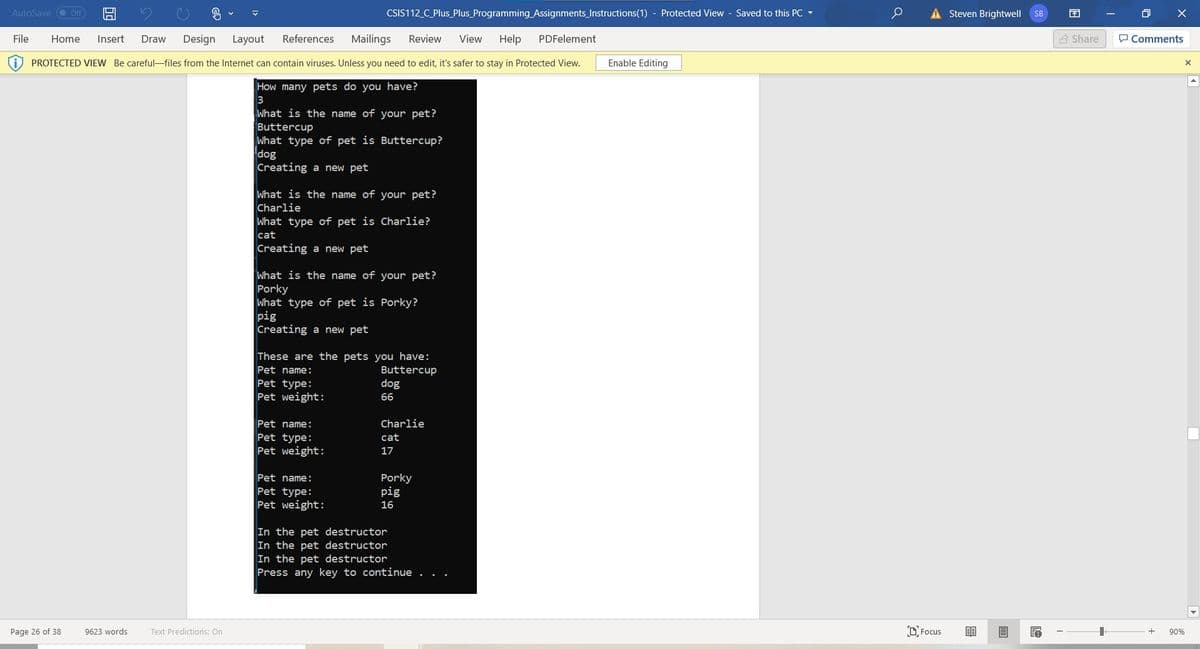 AutoSave O Off
CSIS112_C_Plus_Plus_Programming_Assignments_Instructions(1) - Protected View - Saved to this PC -
A Steven Brightwell
O X
SB
File
Home
Insert
Draw
Design
Layout
References
Mailings
Review
View
Help
PDFelement
3 Share
P Comments
PROTECTED VIEW Be careful-files from the Internet can contain viruses. Unless you need to edit, it's safer to stay in Protected View.
Enable Editing
How many pets do you have?
3
What is the name of your pet?
Buttercup
What type of pet is Buttercup?
dog
Creating a new pet
What is the name of your pet?
Charlie
What type of pet is Charlie?
cat
Creating a new pet
What is the name of your pet?
Porky
What type of pet is Porky?
pig
Creating a new pet
These are the pets you have:
Pet name:
Buttercup
Pet type:
Pet weight:
dog
66
Pet name:
Charlie
Pet type:
Pet weight:
cat
17
Pet name:
Porky
pig
Pet type:
Pet weight:
16
In the pet destructor
In the pet destructor
In the pet destructor
Press any key to continue .
Page 26 of 38
9623 words
D Focus
Text Predictions: On
90%
