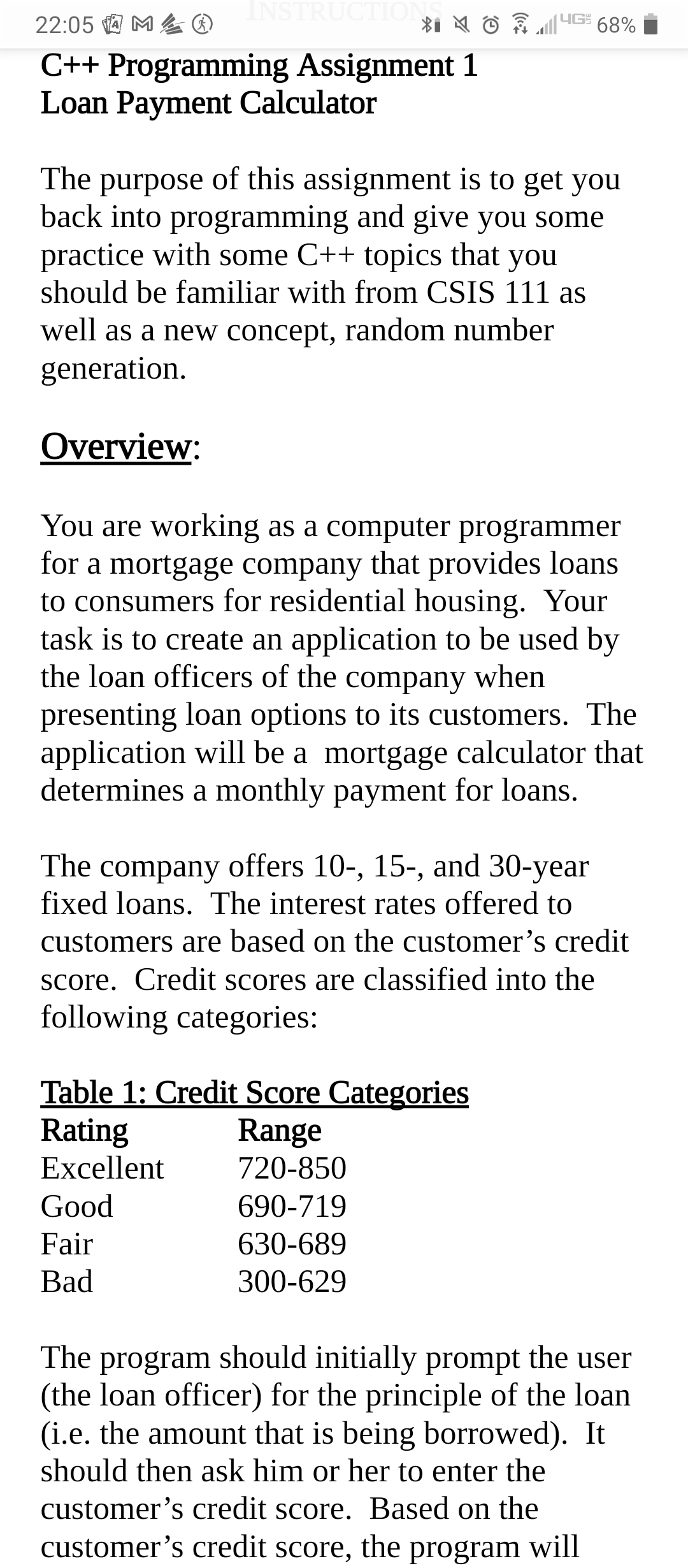 22:05 a M& O
INSTRUCTION
IG 68%
C++ Programming Assignment 1
Loan Payment Calculator
The purpose of this assignment is to get you
back into programming and give you some
practice with some C++ topics that you
should be familiar with from CSIS 111 as
well as a new concept, random number
generation.
Overview:
You are working as a computer programmer
for a mortgage company that provides loans
to consumers for residential housing. Your
task is to create an application to be used by
the loan officers of the company when
presenting loan options to its customers. The
application will be a mortgage calculator that
determines a monthly payment for loans.
The company offers 10-, 15-, and 30-year
fixed loans. The interest rates offered to
customers are based on the customer's credit
Score. Credit scores are classified into the
following categories:
Table 1: Credit Score Categories
Rating
Excellent
Range
720-850
Good
690-719
Fair
630-689
Bad
300-629
The program should initially prompt the user
(the loan officer) for the principle of the loan
(i.e. the amount that is being borrowed). It
should then ask him or her to enter the
customer's credit score. Based on the
customer's credit score, the
program will
