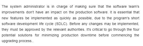 The system administrator is in charge of making sure that the software team's
improvements don't have an impact on the production software. It is essential that
new features be implemented as quickly as possible, due to the program's short
software development life cycle (SDLC). Before any changes may be implemented,
they must be approved by the relevant authorities. It's critical to go through the four
potential solutions for minimizing production downtime before commencing the
upgrading process..
