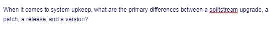 When it comes to system upkeep, what are the primary differences between a splitstream upgrade, a
patch, a release, and a version?
