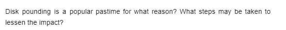 Disk pounding
a popular pastime for what reason? What steps may be taken to
lessen the impact?
