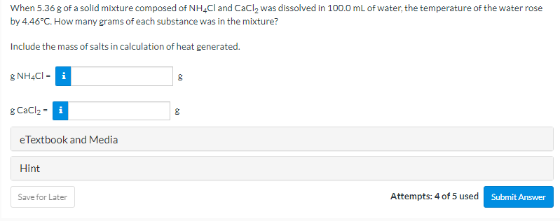 When 5.36 g of a solid mixture composed of NH4CI and CaCl, was dissolved in 100.0 mL of water, the temperature of the water rose
by 4.46°C. How many grams of each substance was in the mixture?
Include the mass of salts in calculation of heat generated.
g NH4CI = i
g Cacl2 = i
eTextbook and Media
Hint
Save for Later
Attempts: 4 of 5 used
Submit Answer
