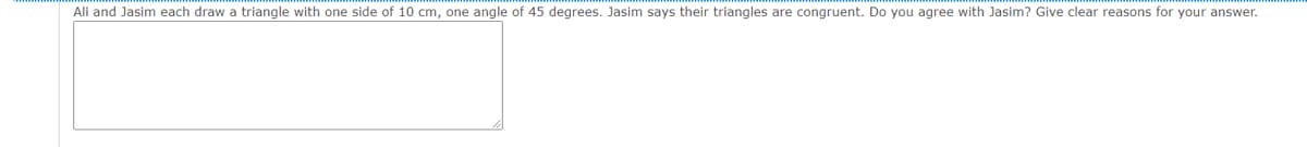 Ali and Jasim each draw a triangle with one side of 10 cm, one angle of 45 degrees. Jasim says their triangles are congruent. Do you agree with Jasim? Give clear reasons for your answer.
