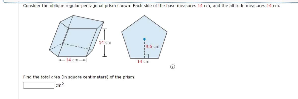 Consider the oblique regular pentagonal prism shown. Each side of the base measures 14 cm, and the altitude measures 14 cm.
14 cm
19.6 cm
+14 cm
14 cm
Find the total area (in square centimeters) of the prism.
cm2
