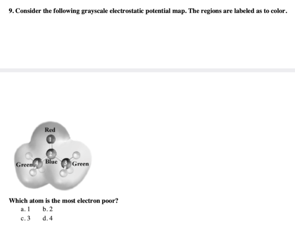9. Consider the following grayscale electrostatic potential map. The regions are labeled as to color.
Green
Red
Blue
Green
Which atom is the most electron poor?
a. 1
b. 2
c. 3
d. 4