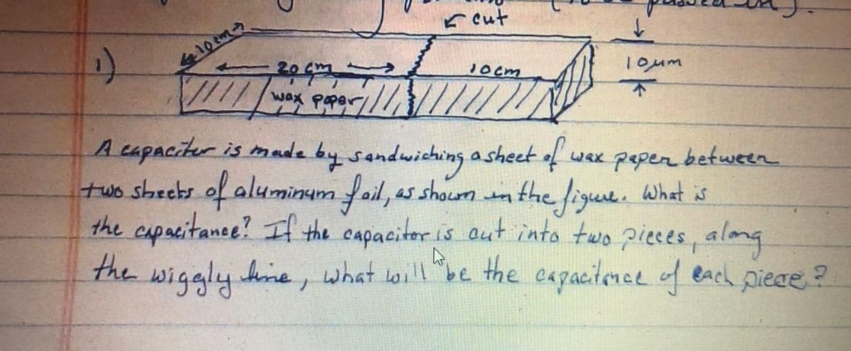 r cut
1oum
20gm
1ocm
个
////
wax poper/
A capacitur is mad
by sandwiching
a sheet of wax psper between
two sheebs
of aluminum fail, as shoumm What is
the figue.
capacitance! I the
capacitoris aut into twopieces, alme
the
hme, what oil be the expacitenel of each Diece ?
wiggly
What lo
be the capactnce
