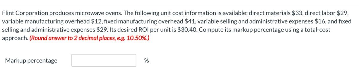 Flint Corporation produces microwave ovens. The following unit cost information is available: direct materials $33, direct labor $29,
variable manufacturing overhead $12, fixed manufacturing overhead $41, variable selling and administrative expenses $16, and fixed
selling and administrative expenses $29. Its desired ROI per unit is $30.40. Compute its markup percentage using a total-cost
approach. (Round answer to 2 decimal places, e.g. 10.50%.)
Markup percentage
%