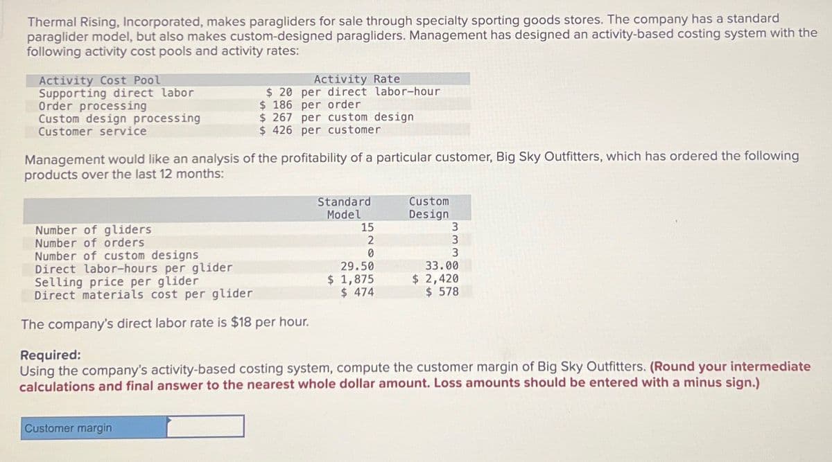 Thermal Rising, Incorporated, makes paragliders for sale through specialty sporting goods stores. The company has a standard
paraglider model, but also makes custom-designed paragliders. Management has designed an activity-based costing system with the
following activity cost pools and activity rates:
Activity Cost Pool
Supporting direct labor
Order processing
Custom design processing
$ 20
Activity Rate
per direct labor-hour
$ 186 per order
Customer service
$ 267 per custom design
$ 426 per customer
Management would like an analysis of the profitability of a particular customer, Big Sky Outfitters, which has ordered the following
products over the last 12 months:
Number of gliders
Number of orders
Number of custom designs
Direct labor-hours per glider
Selling price per glider
Direct materials cost per glider
The company's direct labor rate is $18 per hour.
Required:
Standard
Custom
Model
Design
15
3
2
3
0
29.50
$ 1,875
$ 474
3
33.00
$ 2,420
$ 578
Using the company's activity-based costing system, compute the customer margin of Big Sky Outfitters. (Round your intermediate
calculations and final answer to the nearest whole dollar amount. Loss amounts should be entered with a minus sign.)
Customer margin