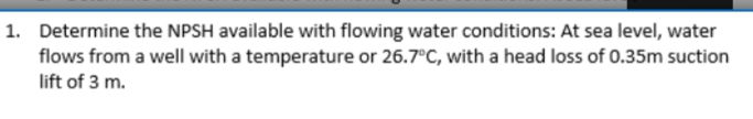 1. Determine the NPSH available with flowing water conditions: At sea level, water
flows from a well with a temperature or 26.7°C, with a head loss of 0.35m suction
lift of 3 m.
