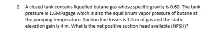 2. A closed tank contains liquefied butane gas whose specific gravity is 0.60. The tank
pressure is 1.6MPagage which is also the equilibrium vapor pressure of butane at
the pumping temperature. Suction line losses is 1.5 m of gas and the static
elevation gain is 4 m. What is the net positive suction head available (NPSH)?
