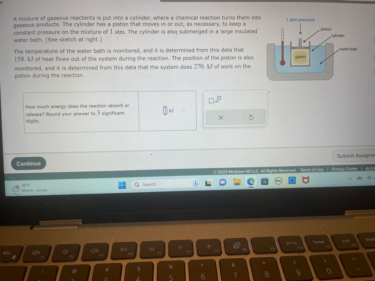 esc
A mixture of gaseous reactants is put into a cylinder, where a chemical reaction turns them into
gaseous products. The cylinder has a piston that moves in or out, as necessary, to keep a
constant pressure on the mixture of 1 atm. The cylinder is also submerged in a large insulated
water bath. (See sketch at right.)
The temperature of the water bath is monitored, and it is determined from this data that
158. kJ of heat flows out of the system during the reaction. The position of the piston is also
monitored, and it is determined from this data that the system does 270. kJ of work on the
piston during the reaction.
3D
Fo
How much energy does the reaction absorb or
release? Round your answer to 3 significant
digits.
Continue
55°F
Mostly cloudy
F1
F2
@
F3
PEN
#
F4
Q Search
LA
4
12
F5
kJ
%
5
S
F6
A
6
x10
X
F7
&
7
S
F8
F9
1 atm pressure
2023 McGraw Hill LLC. All Rights Reserved. Terms of Use | Privacy Center | Acces
DELL
gases
prt sc
F10
piston
9
home
cylinder
F11
water bath
Submit Assignm
end
F12
J
inser