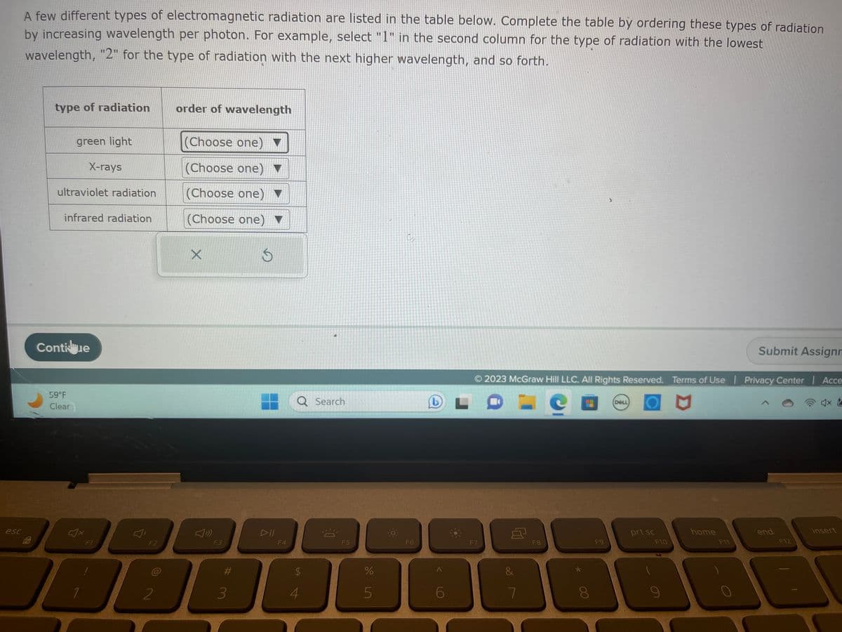 esc
A few different types of electromagnetic radiation are listed in the table below. Complete the table by ordering these types of radiation
by increasing wavelength per photon. For example, select "1" in the second column for the type of radiation with the lowest
wavelength, "2" for the type of radiation with the next higher wavelength, and so forth.
Fn
type of radiation
green light
ultraviolet radiation
infrared radiation
59°F
Clear
X-rays
Contiue
4x
1
F1
F2
2
order of wavelength
(Choose one)
(Choose one) ▼
(Choose one)
(Choose one) ▼
S
X
F3
#
3
DII
F4
$
4
4
Search
-
F5
%
5
0
S
F6
A
6
F7
© 2023 McGraw Hill LLC. All Rights Reserved. Terms of Use | Privacy Center | Acce
P
8
&
7
F8
>
F9
DELL
prt sc
F10
home
Submit Assignm
F11
end
F12
S
x
insert
