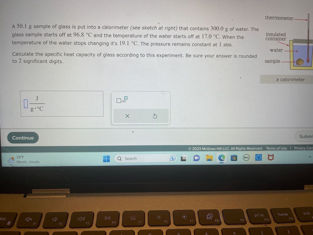 esc
Fn
A 50.1 g sample of glass is put into a calorimeter (see sketch at right) that contains 300.0 g of water. The
glass sample starts off at 96.8 °C and the temperature of the water starts off at 17.0 °C. When the
temperature of the water stops changing it's 19.1 °C. The pressure remains constant at 1 atm.
Calculate the specific heat capacity of glass according to this experiment. Be sure your answer is rounded
to 2 significant digits.
П
J
g °C
Continue
55°F
Mostly cloudy
♫x
F1
F2
F3
DII
F4
x10
X
Q Search
F5
0/
a
F6
L
A
F7
8
8₁
F8
★
© 2023 McGraw Hill LLC. All Rights Reserved. Terms of Use | Privacy Cent
L
M
DELL)
F9
thermometer
prt sc
insulated
container
water
sample
F10
a calorimeter
home
Submit
F11
end