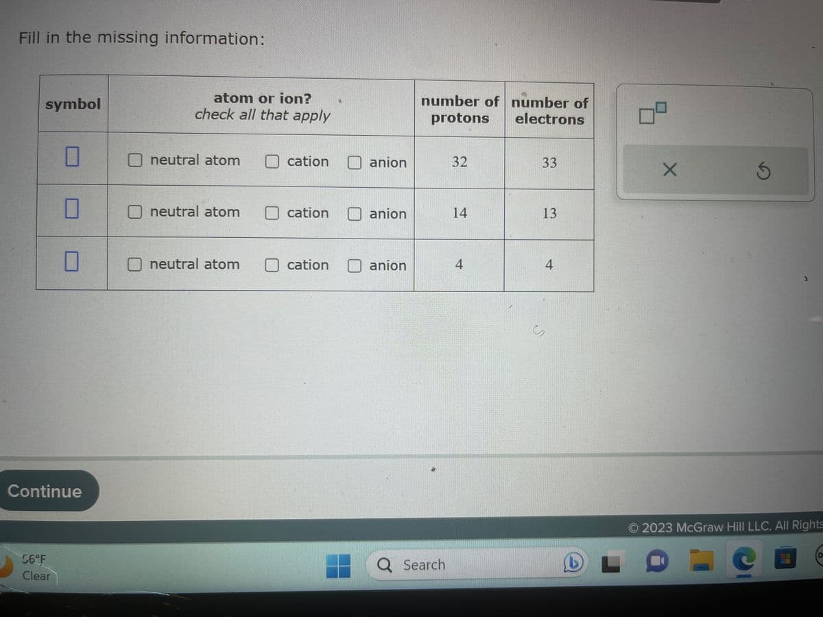 Fill in the missing information:
symbol
Continue
56°F
Clear
atom or ion?
check all that apply
neutral atom
neutral atom
neutral atom
cation
cation
cation
anion
anion
anion
number of number of
protons
electrons
Q Search
32
14
4
33
13
4
S
رم
L
X
Ś
2023 McGraw Hill LLC. All Rights
0