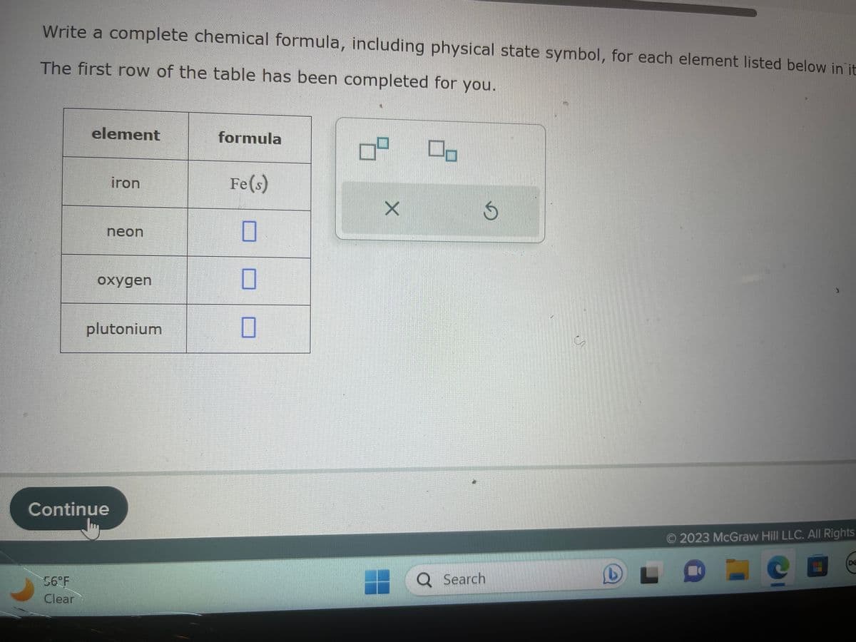 Write a complete chemical formula, including physical state symbol, for each element listed below in it
The first row of the table has been completed for you.
element
56°F
Clear
iron
neon
oxygen
Continue
plutonium
formula
Fe(s)
0
0
0
X
00
S
Q Search
L
L
O 2023 McGraw Hill LLC. All Rights
C
DE