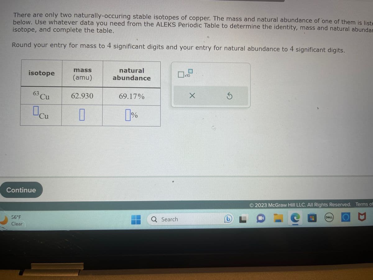 There are only two naturally-occuring stable isotopes of copper. The mass and natural abundance of one of them is liste
below. Use whatever data you need from the ALEKS Periodic Table to determine the identity, mass and natural abundar
isotope, and complete the table.
Round your entry for mass to 4 significant digits and your entry for natural abundance to 4 significant digits.
isotope
56°F
Clear
63 Cu
Continue
cu
mass
(amu)
62.930
1
natural
abundance
69.17%
1%
Q Search
x10
X
en
S
© 2023 McGraw Hill LLC. All Rights Reserved. Terms of
DELL