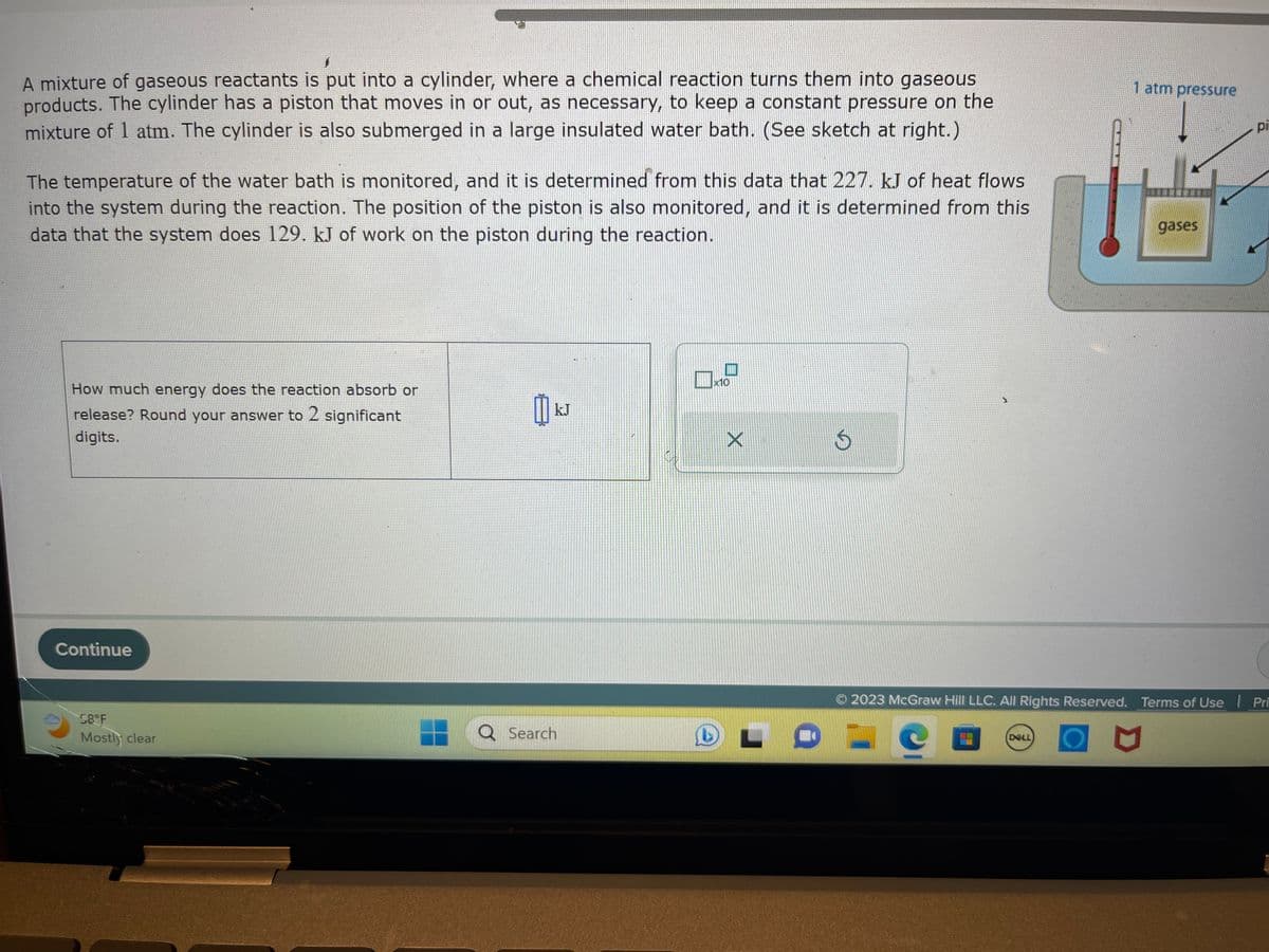 A mixture of gaseous reactants is put into a cylinder, where a chemical reaction turns them into gaseous
products. The cylinder has a piston that moves in or out, as necessary, to keep a constant pressure on the
mixture of 1 atm. The cylinder is also submerged in a large insulated water bath. (See sketch at right.)
The temperature of the water bath is monitored, and it is determined from this data that 227. kJ of heat flows
into the system during the reaction. The position of the piston is also monitored, and it is determined from this
data that the system does 129. kJ of work on the piston during the reaction.
How much energy does the reaction absorb or
release? Round your answer to 2 significant
digits.
Continue
58°F
Mostly clear
1
៣
kJ
Q Search
P
x10
D
X
L
$
1 atm pressure
DELL
© 2023 McGraw Hill LLC. All Rights Reserved. Terms of Use
gases
M
pi
Pri
HEPETIRIDER
