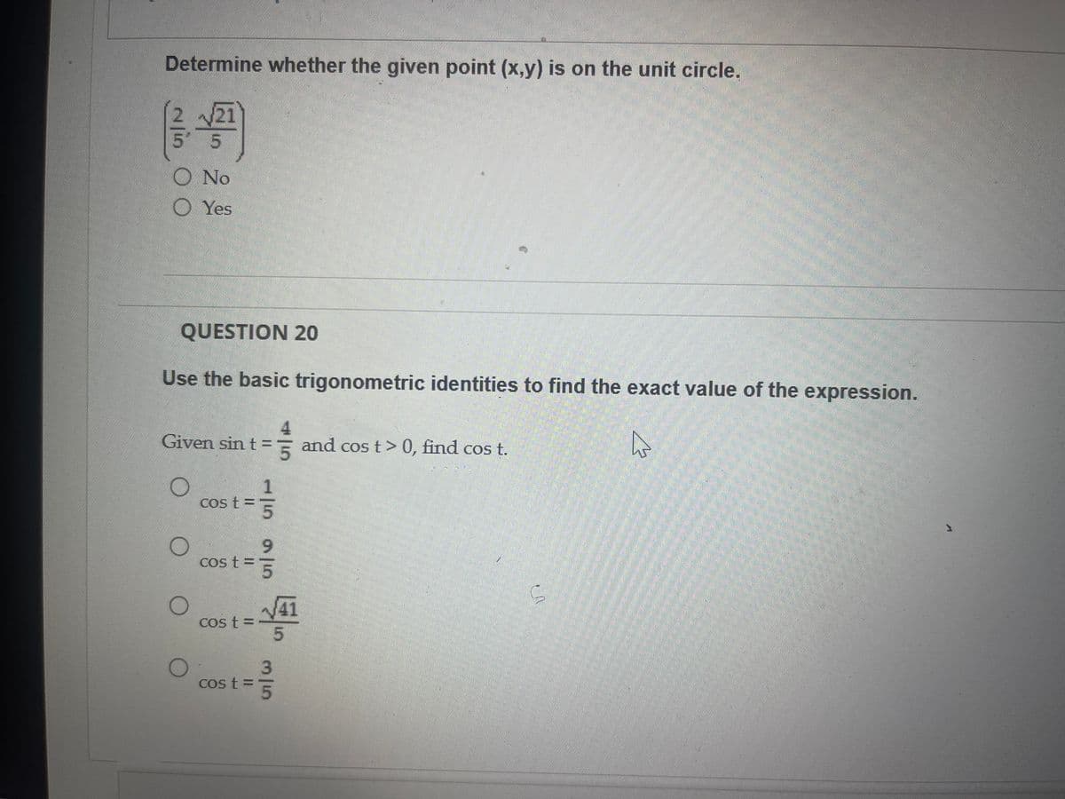 Determine whether the given point (x,y) is on the unit circle.
√21
5
5
Ο No
Yes
QUESTION 20
Use the basic trigonometric identities to find the exact value of the expression.
A
Given sin t = 5 and cos t > 0, find cos t.
O
O
O
cos t =
t=5
15 95
cos t = 5
cost=
cost = 3
41
5
A