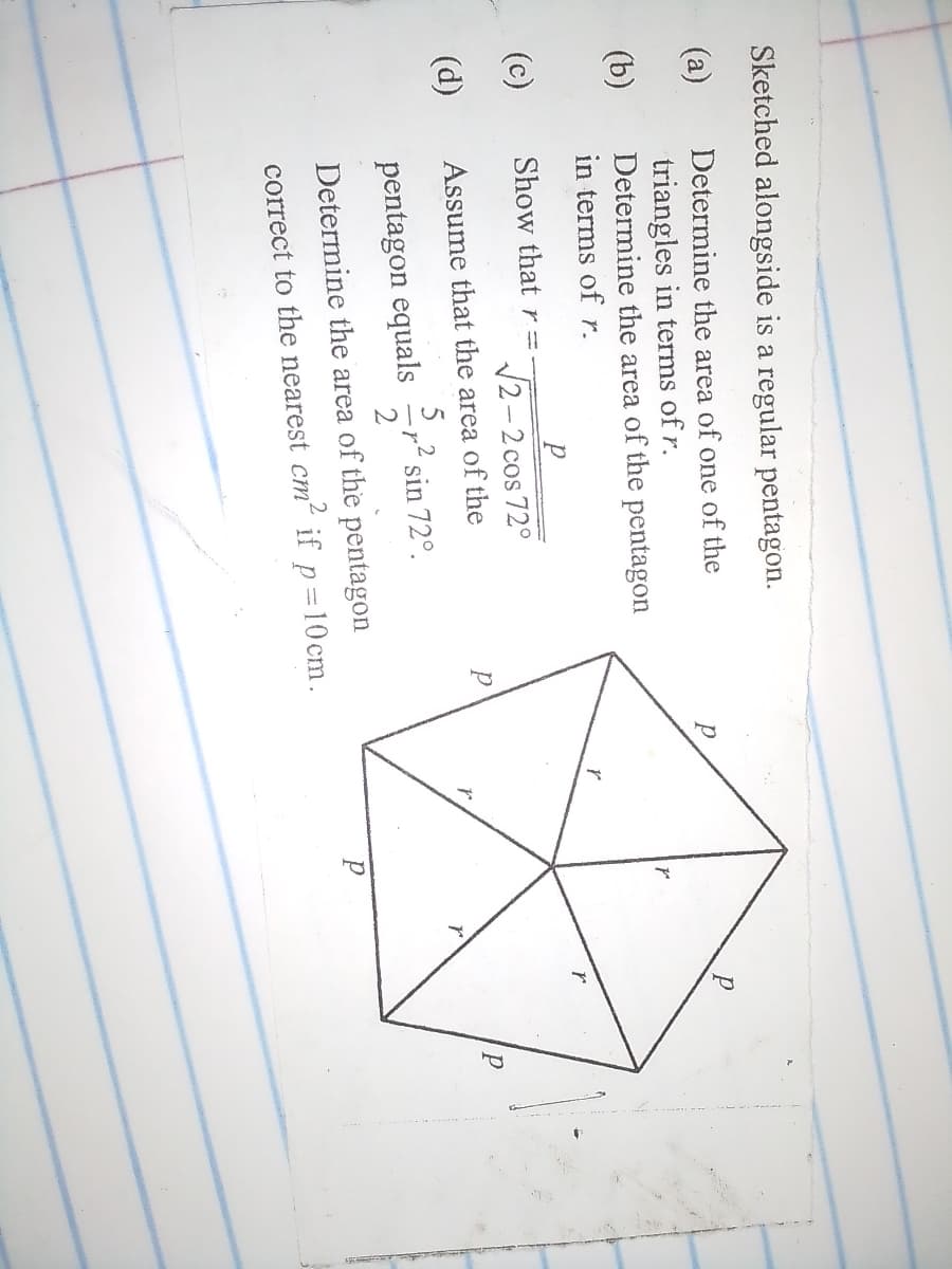 Sketched alongside is a regular pentagon.
(a)
Determine the area of one of the
triangles in terms of r.
Determine the area of the pentagon
(b)
in terms of r.
(c)
Show that r =
V2- 2 cos 72°
(d)
Assume that the area of the
р
pentagon equals
p sin 72°.
Determine the area of the pentagon
correct to the nearest cm if p=10 cm.
