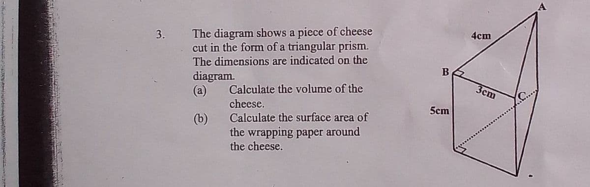 The diagram shows a piece of cheese
cut in the form ofa triangular prism.
3.
4cm
The dimensions are indicated on the
B
diagram.
(a)
Calculate the volume of the
Зст
cheese.
5cm
(b)
Calculate the surface area of
the wrapping paper around
the cheese.
