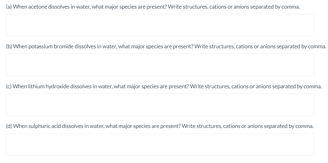 (a) When acetone dissolves in water, what major species are present? Write structures, cations or anions separated by comma.
(b) When potassium bromide dissolves in water, what major species are present? Write structures, cations or anions separated by comma.
(c) When lithium hydroxide dissolves in water, what major species are present? Write structures, cations or anions separated by comma.
(d) When sulphuric acid dissolves in water, what major species are present? Write structures, cations or anions separated by comma.
