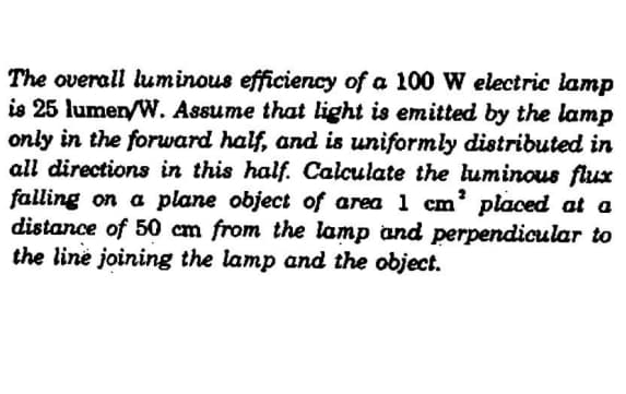 The overall luminous efficiency of a 100 W electric lamp
is 25 lumen/W. Assume that light is emitted by the lamp
only in the forward half, and is uniformly distributed in
all directions in this half. Calculate the luminous flux
falling on a plane object of area 1 cm² placed at a
distance of 50 cm from the lamp and perpendicular to
the line joining the lamp and the object.
