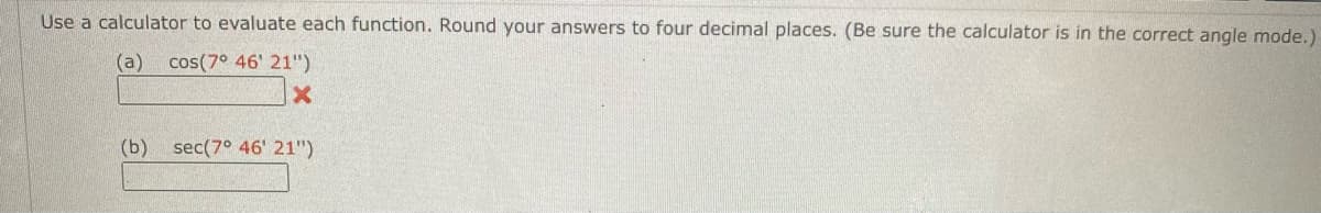 Use a calculator to evaluate each function. Round your answers to four decimal places. (Be sure the calculator is in the correct angle mode.)
(a) cos(7° 46' 21")
(b)
sec(7° 46' 21")
