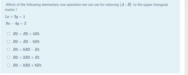 Which of the following elementary row operation we can use for reducing [A: B] to the upper triangular
matrix ?
1z + 2y = 1
8z - 4y = 2
O R2 = R2 + 4R1
O R2 = R2 -8R1
O R2 = 8R2 – R1
%3D
O R2 = 2R2 + R1
%3D
O R2 = 8R2 +8R1
%3D
