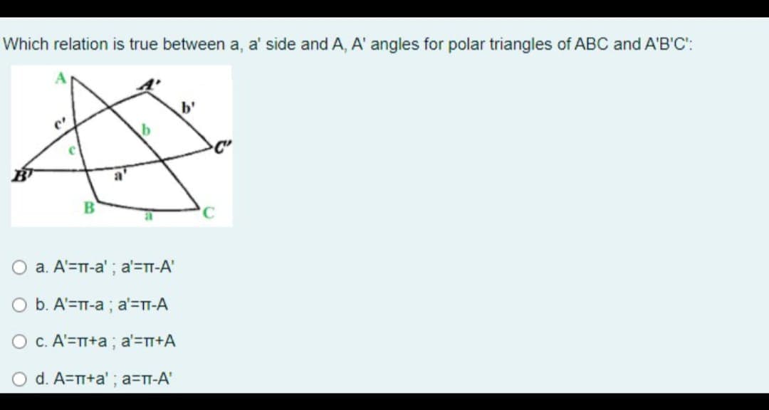 Which relation is true between a, a' side and A, A' angles for polar triangles of ABC and A'B'C':
b'
O a. A'=TT-a'; a'=TT-A'
O b. A'=TT-a ; a'=T-A
O c. A'=TT+a ; a'=n+A
d. A=TT+a' ; a=TT-A'
