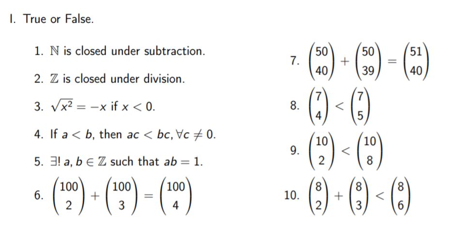 I. True or False.
(2) - ) - )
() -()
(*) - ()
» () - () - ()
1. N is closed under subtraction.
50
7.
40
50
51
39
40
2. Z is closed under division.
7
8.
4
7
3. Vx2 = -x if x < 0.
I|
4. If a < b, then ac < bc, Vc + 0.
10
9.
2
10
5. 3! a, b e Z such that ab = 1.
8
• (") (")- (")
100
100
+
2
8.
+
3
100
8
8.
6.
10.
3
4
2
6.
||
