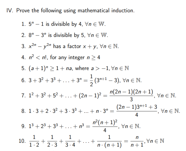 IV. Prove the following using mathematical induction.
1. 5" – 1 is divisible by 4, Vn € W.
2. 8" – 3" is divisible by 5, Vn E W.
3. x2n – y2n has a factor x +y, Vn E N.
-
4. n? < n!, for any integer n > 4
5. (a + 1)" >1+ na, where a > -1, Vn E N
1
6. 3+32 + 3³ +...+ 3ª =
(3n+1 – 3), Vn E N.
2
|
7. 12 + 32 + 52 + ...+ (2n – 1)? = n(2n – 1)(2n +1)
Vn E N.
|
3
(2n – 1)3n+1 + 3
8. 1.3+2.32 + 3 · 33 + ... + n · 3ª =
Vn E N.
4
n°(n+1)²
9. 13 + 23 + 33 + ...+ n³
Vn E N.
%3D
4
1
10.
1.2
1
1
n
+.
3.4
...
2-3
n. (n+1)
n+1'
