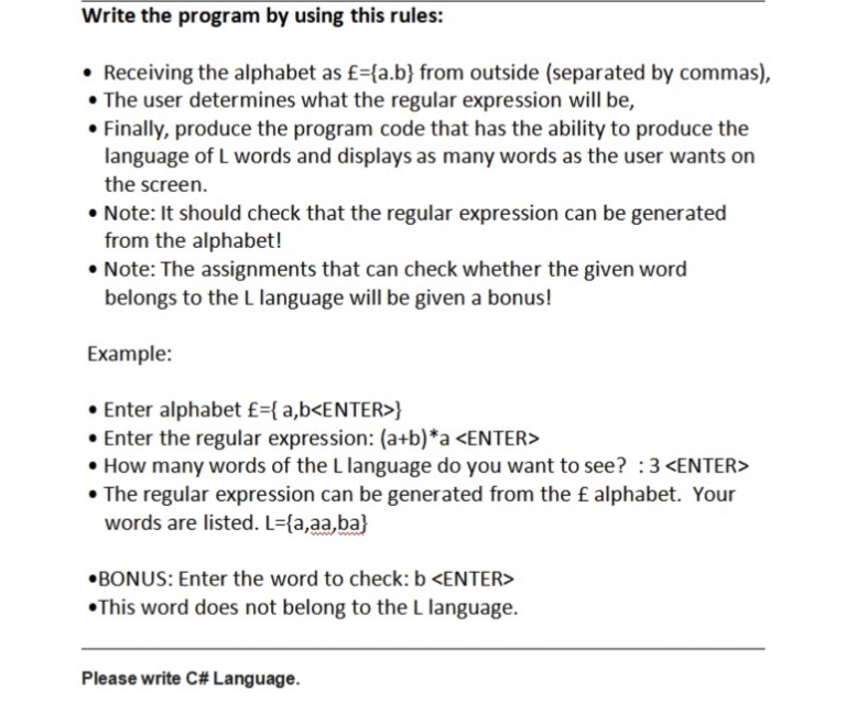 Write the program by using this rules:
• Receiving the alphabet as £={a.b} from outside (separated by commas),
• The user determines what the regular expression will be,
• Finally, produce the program code that has the ability to produce the
language of L words and displays as many words as the user wants on
the screen.
• Note: It should check that the regular expression can be generated
from the alphabet!
• Note: The assignments that can check whether the given word
belongs to the L language will be given a bonus!
Example:
• Enter alphabet £={a,b<ENTER>}
• Enter the regular expression: (a+b)*a <ENTER>
• How many words of the L language do you want to see? :3 <ENTER>
• The regular expression can be generated from the £ alphabet. Your
words are listed. L={a,aa,ba}
BONUS: Enter the word to check: b <ENTER>
This word does not belong to the L language.
Please write C# Language.