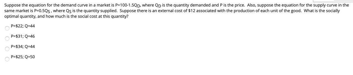 Suppose the equation for the demand curve in a market is P=100-1.5QD, where Qp is the quantity demanded and P is the price. Also, suppose the equation for the supply curve in the
same market is P=0.5Qs , where Qs is the quantity supplied. Suppose there is an external cost of $12 associated with the production of each unit of the good. What is the socially
optimal quantity, and how much is the social cost at this quantity?
P=$22; Q=44
P=$31; Q=46
P=$34; Q=44
P=$25; Q=50
O O O O
