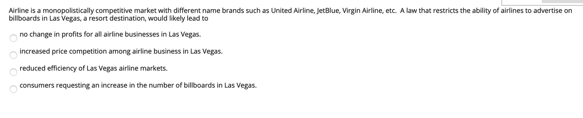 Airline is a monopolistically competitive market with different name brands such as United Airline, JetBlue, Virgin Airline, etc. A law that restricts the ability of airlines to advertise on
billboards in Las Vegas, a resort destination, would likely lead to
no change in profits for all airline businesses in Las Vegas.
increased price competition among airline business in Las Vegas.
reduced efficiency of Las Vegas airline markets.
consumers requesting an increase in the number of billboards in Las Vegas.
O O O
